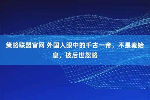 策略联盟官网 外国人眼中的千古一帝，不是秦始皇，被后世忽略