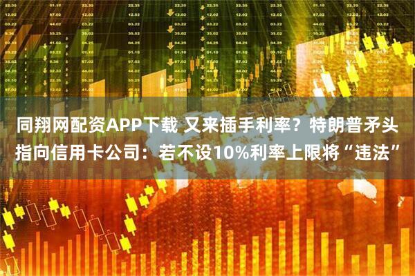 同翔网配资APP下载 又来插手利率？特朗普矛头指向信用卡公司：若不设10%利率上限将“违法”
