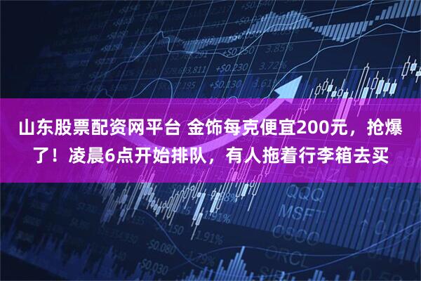 山东股票配资网平台 金饰每克便宜200元，抢爆了！凌晨6点开始排队，有人拖着行李箱去买